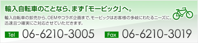 輸入自転車のことなら、まず「モービック」へ。
輸入自転車の卸売から、OEMやコラボ企画まで、モービックはお客様の多岐にわたるニーズに、迅速且つ確実にご対応させていただきます。
。 TEL:06-6210-3005 FAX:06-6210-3019
