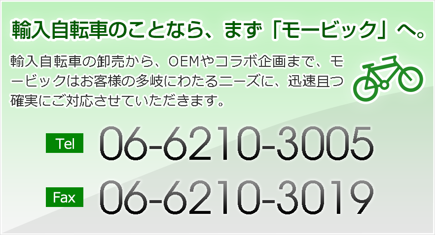 輸入自転車のことなら、まず「モービック」へ。輸入自転車の卸売から、OEMやコラボ企画まで、モービックはお客様の多岐にわたるニーズに、迅速且つ確実にご対応させていただきます。 TEL:06-6210-3005 FAX:06-6210-3019
